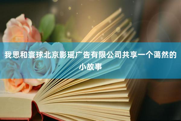 我思和寰球北京影瑶广告有限公司共享一个蔼然的小故事