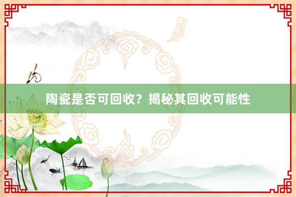 陶瓷是否可回收？揭秘其回收可能性