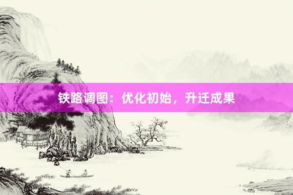 铁路调图：优化初始，升迁成果