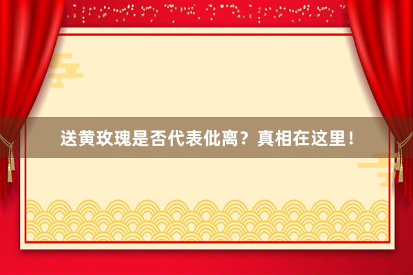 送黄玫瑰是否代表仳离？真相在这里！